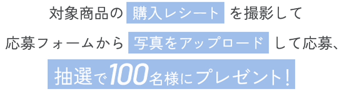 対象商品の購入レシートを撮影して応募フォームから写真をアップロードして応募、抽選で100名様にプレゼント！