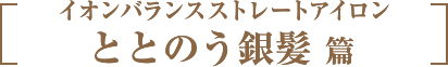 イオンバランスストレートアイロン　ととのう銀髪 篇