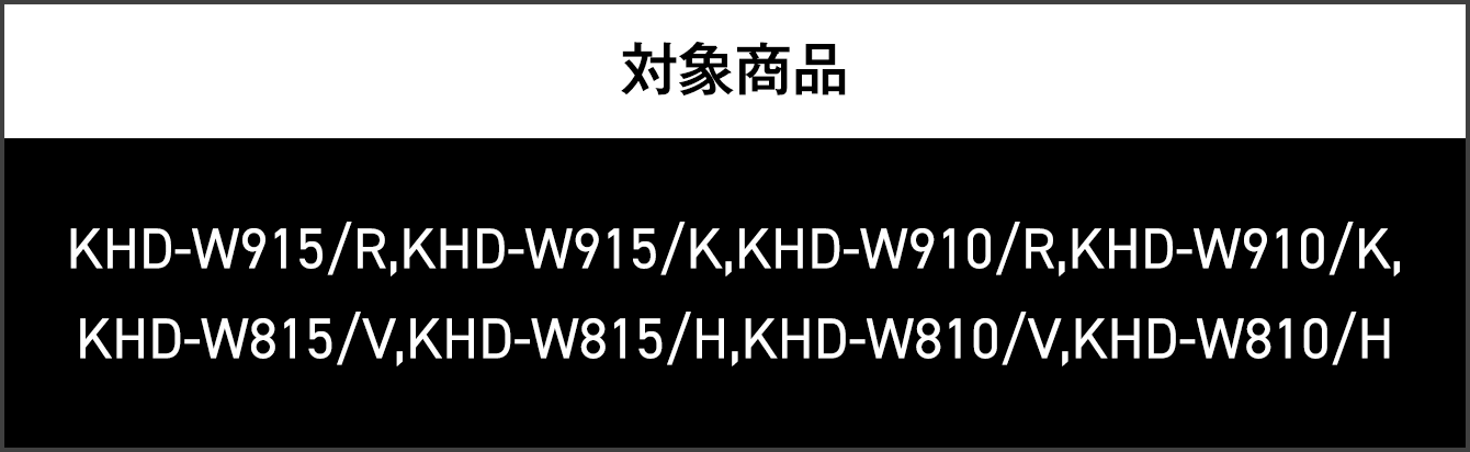 対象商品 KHD-W915/R,KHD-W915/K,KHD-W910/R,KHD-W910/K,KHD-W815/V,KHD-W815/H,KHD-W810/V,KHD-W810/H